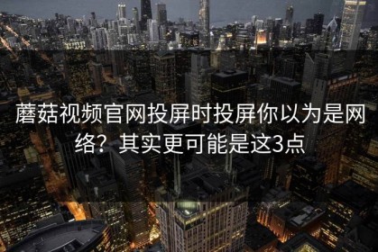 蘑菇视频官网投屏时投屏你以为是网络？其实更可能是这3点