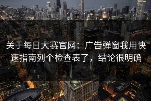 关于每日大赛官网：广告弹窗我用快速指南列个检查表了，结论很明确