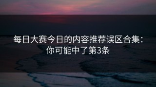 每日大赛今日的内容推荐误区合集：你可能中了第3条