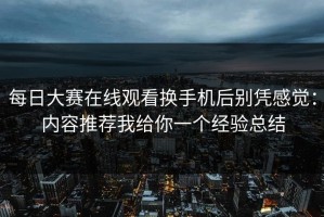 每日大赛在线观看换手机后别凭感觉：内容推荐我给你一个经验总结