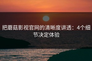 把蘑菇影视官网的清晰度讲透：4个细节决定体验