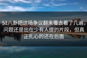 51八卦把这场争议翻来覆去看了几遍，问题还是出在少有人提的片段，但真正扎心的还在后面
