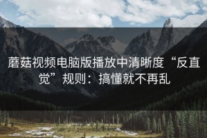 蘑菇视频电脑版播放中清晰度“反直觉”规则：搞懂就不再乱