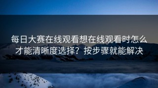 每日大赛在线观看想在线观看时怎么才能清晰度选择？按步骤就能解决