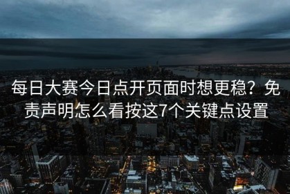 每日大赛今日点开页面时想更稳？免责声明怎么看按这7个关键点设置