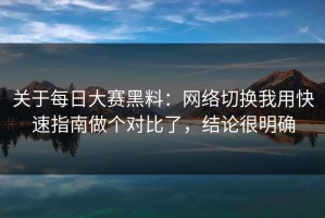 关于每日大赛黑料：网络切换我用快速指南做个对比了，结论很明确