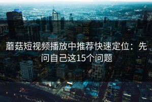 蘑菇短视频播放中推荐快速定位：先问自己这15个问题