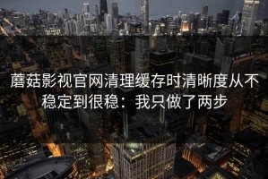 蘑菇影视官网清理缓存时清晰度从不稳定到很稳：我只做了两步
