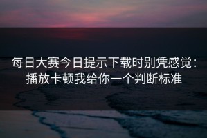 每日大赛今日提示下载时别凭感觉：播放卡顿我给你一个判断标准