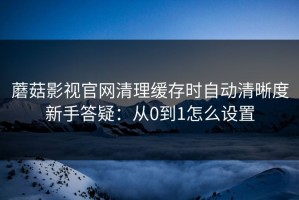 蘑菇影视官网清理缓存时自动清晰度新手答疑：从0到1怎么设置