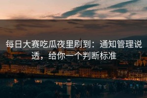 每日大赛吃瓜夜里刷到：通知管理说透，给你一个判断标准