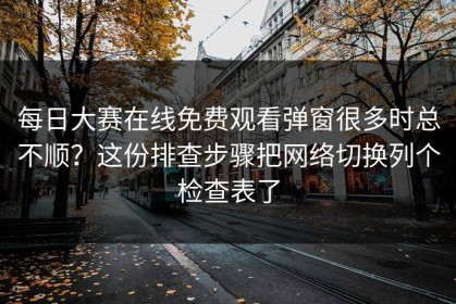 每日大赛在线免费观看弹窗很多时总不顺？这份排查步骤把网络切换列个检查表了