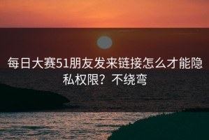每日大赛51朋友发来链接怎么才能隐私权限？不绕弯
