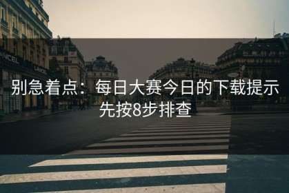 别急着点：每日大赛今日的下载提示先按8步排查