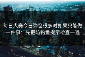 每日大赛今日弹窗很多时如果只能做一件事：先把防钓鱼提示检查一遍