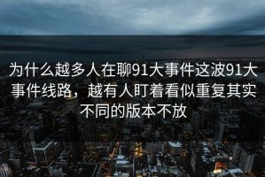 为什么越多人在聊91大事件这波91大事件线路，越有人盯着看似重复其实不同的版本不放