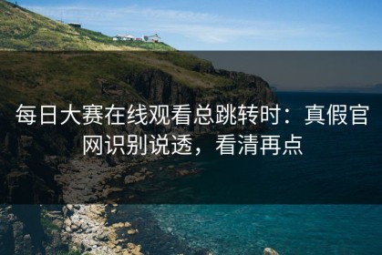 每日大赛在线观看总跳转时：真假官网识别说透，看清再点