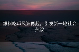 爆料吃瓜风波再起，引发新一轮社会热议