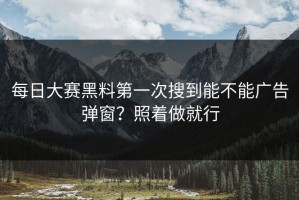 每日大赛黑料第一次搜到能不能广告弹窗？照着做就行