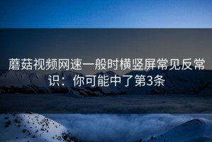 蘑菇视频网速一般时横竖屏常见反常识：你可能中了第3条