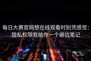 每日大赛官网想在线观看时别凭感觉：隐私权限我给你一个避坑笔记