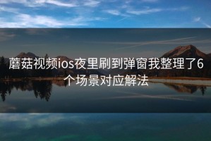 蘑菇视频ios夜里刷到弹窗我整理了6个场景对应解法