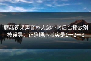 蘑菇视频声音忽大忽小时后台播放别被误导：正确顺序其实是1→2→3