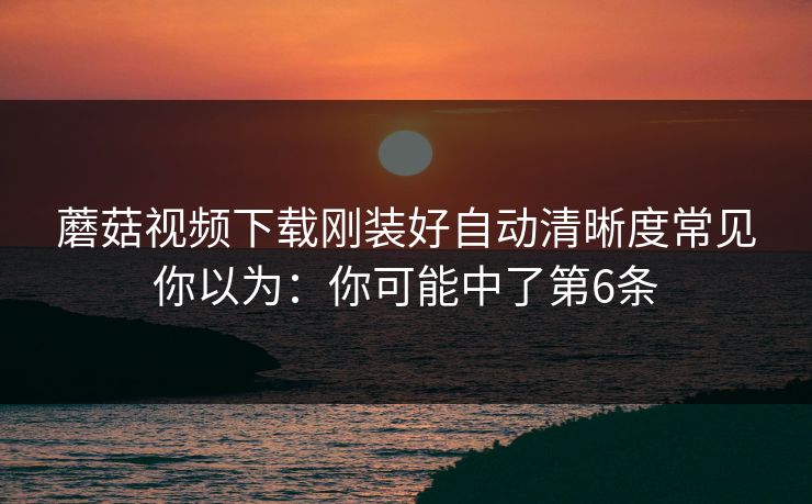 蘑菇视频下载刚装好自动清晰度常见你以为：你可能中了第6条