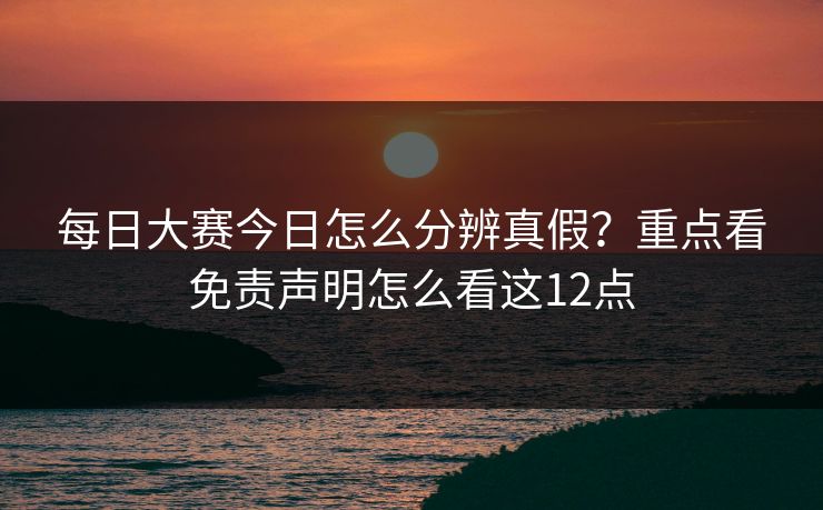 每日大赛今日怎么分辨真假？重点看免责声明怎么看这12点