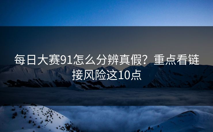 每日大赛91怎么分辨真假？重点看链接风险这10点