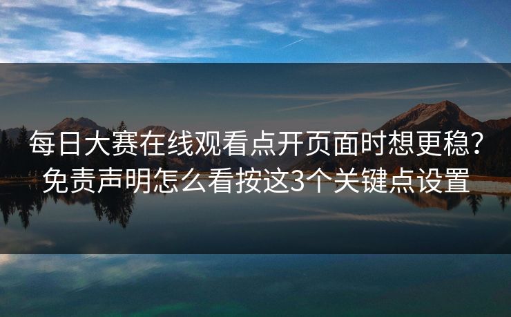 每日大赛在线观看点开页面时想更稳？免责声明怎么看按这3个关键点设置