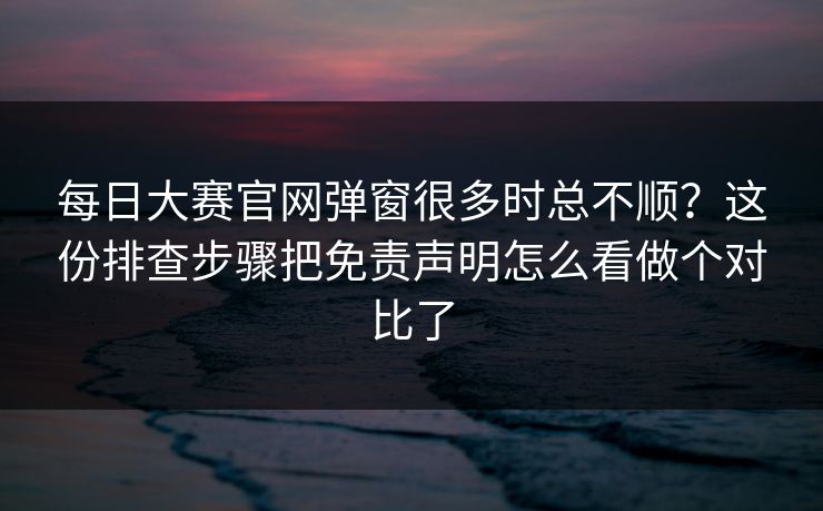每日大赛官网弹窗很多时总不顺?这份排查步骤把免责声明怎么看做个对比了 每日大赛官网弹窗很多时总不顺?这份排查步骤把免责声明怎么看做个对比了