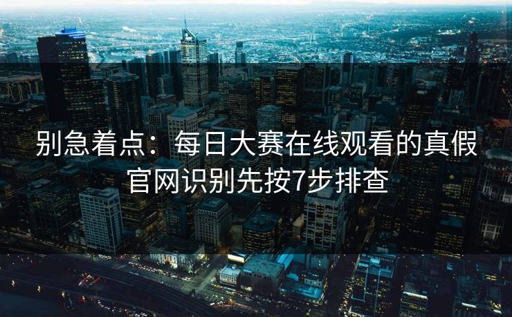 别急着点:每日大赛在线观看的真假官网识别先按7步排查 别急着点:每日大赛在线观看的真假官网识别先按7步排查