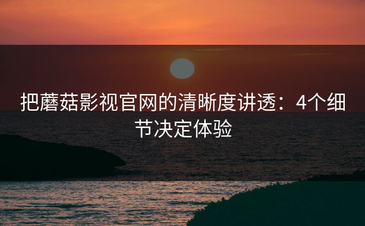 把蘑菇影视官网的清晰度讲透：4个细节决定体验