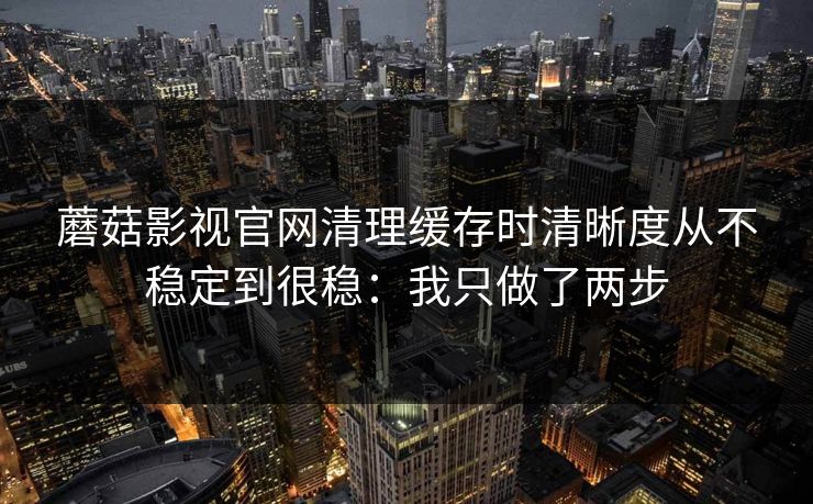 蘑菇影视官网清理缓存时清晰度从不稳定到很稳：我只做了两步