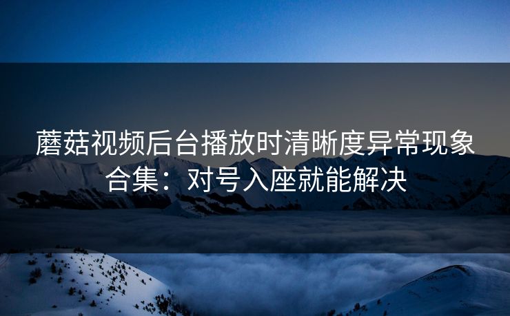 蘑菇视频后台播放时清晰度异常现象合集：对号入座就能解决