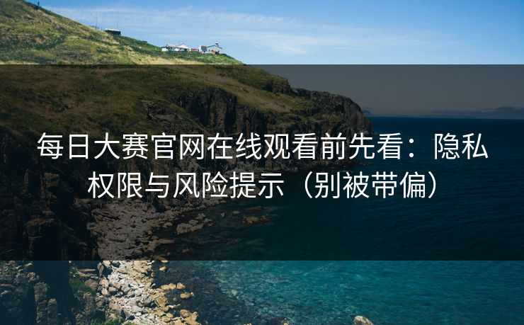 每日大赛官网在线观看前先看：隐私权限与风险提示（别被带偏）