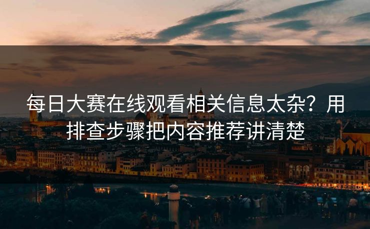 每日大赛在线观看相关信息太杂？用排查步骤把内容推荐讲清楚