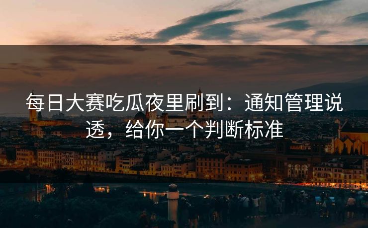每日大赛吃瓜夜里刷到：通知管理说透，给你一个判断标准