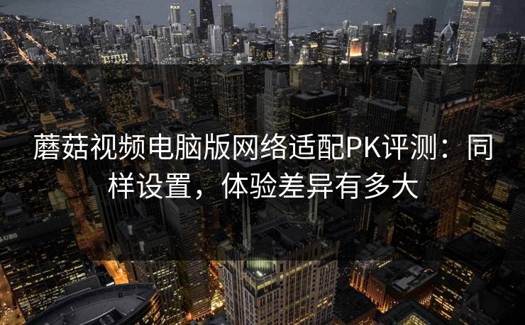 蘑菇视频电脑版网络适配PK评测：同样设置，体验差异有多大