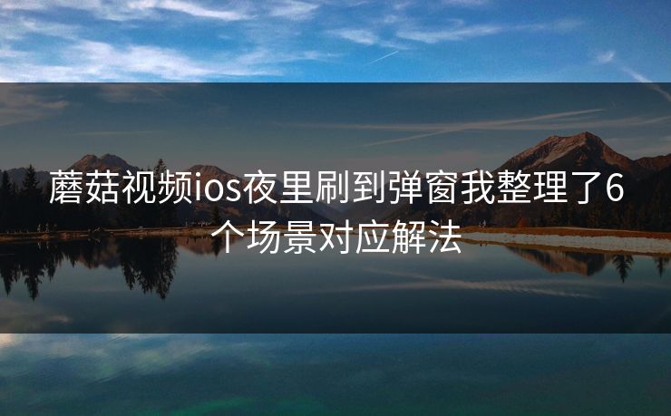 蘑菇视频ios夜里刷到弹窗我整理了6个场景对应解法