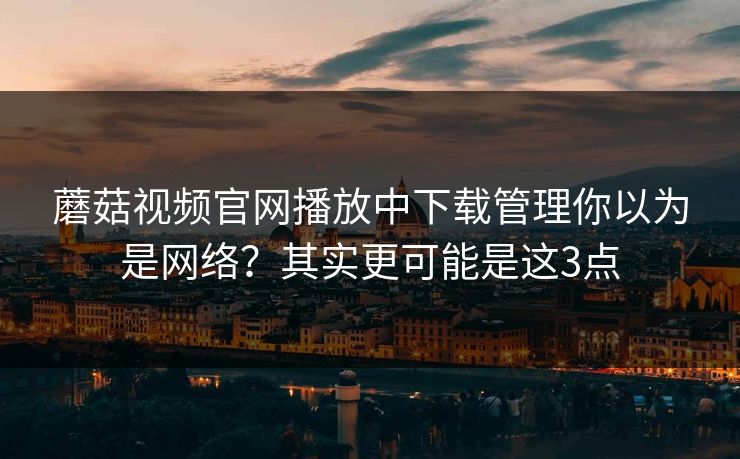 蘑菇视频官网播放中下载管理你以为是网络？其实更可能是这3点