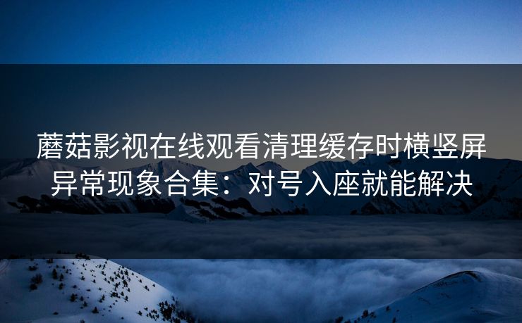 蘑菇影视在线观看清理缓存时横竖屏异常现象合集：对号入座就能解决