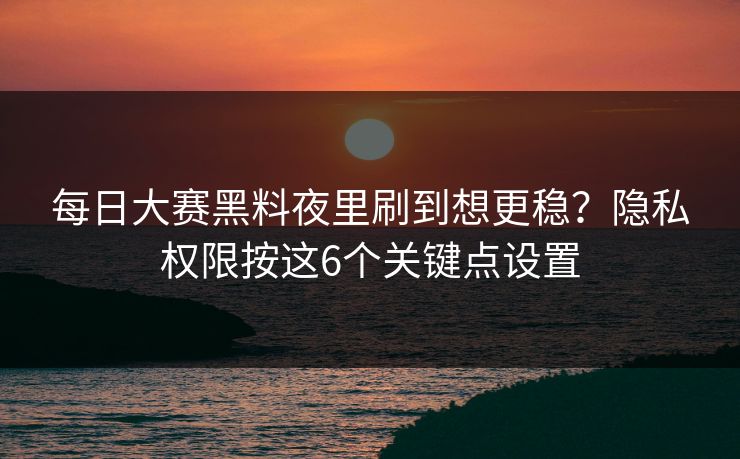 每日大赛黑料夜里刷到想更稳？隐私权限按这6个关键点设置