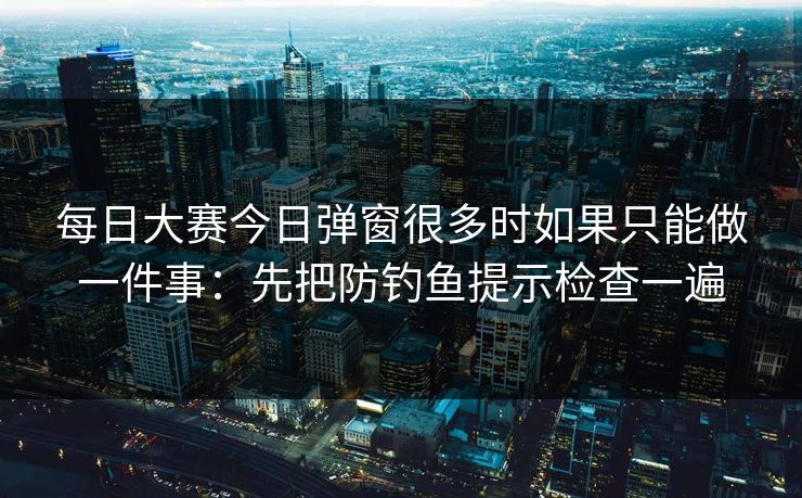 每日大赛今日弹窗很多时如果只能做一件事：先把防钓鱼提示检查一遍