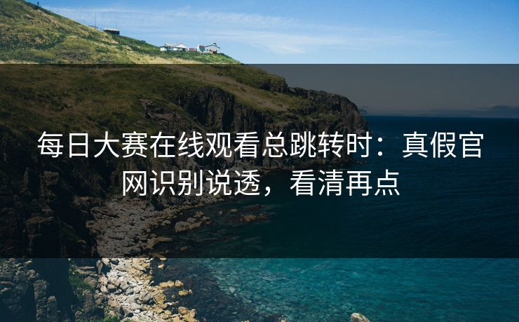 每日大赛在线观看总跳转时：真假官网识别说透，看清再点