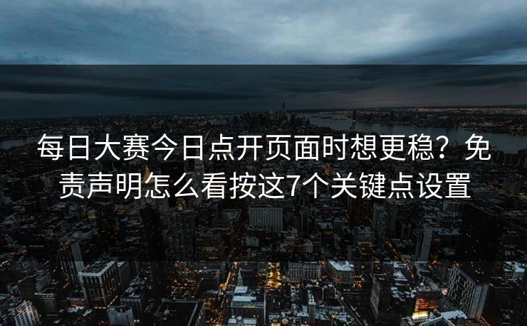 每日大赛今日点开页面时想更稳？免责声明怎么看按这7个关键点设置