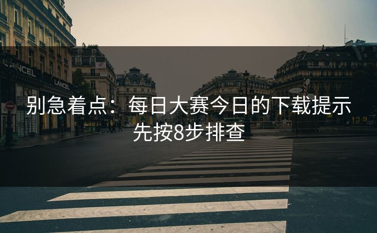 别急着点：每日大赛今日的下载提示先按8步排查