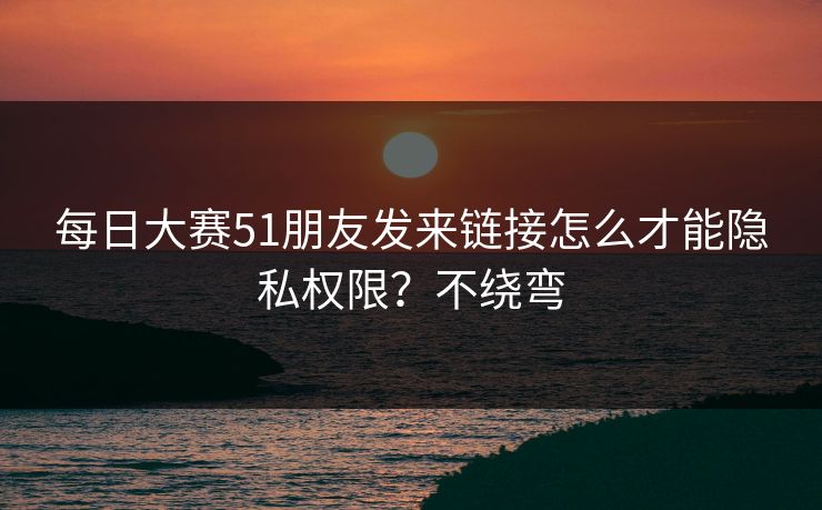 每日大赛51朋友发来链接怎么才能隐私权限？不绕弯