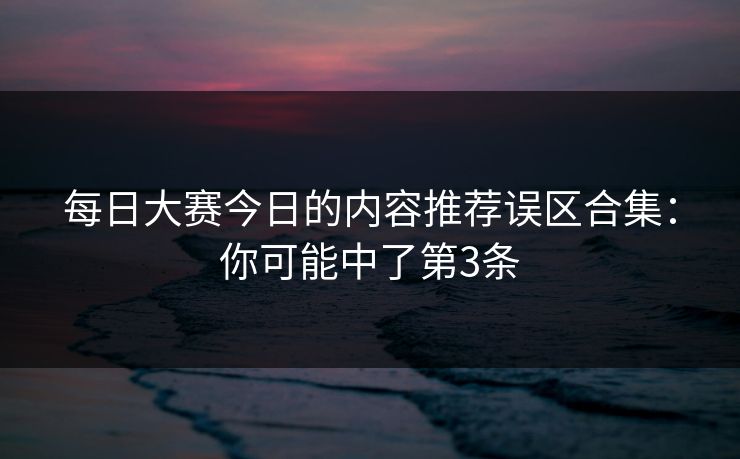 每日大赛今日的内容推荐误区合集：你可能中了第3条